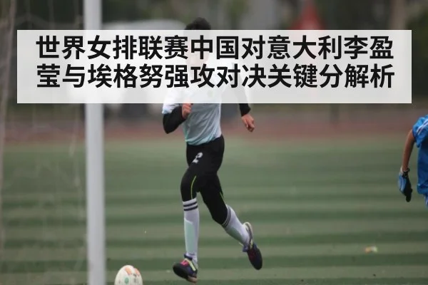 世界女排联赛中国对意大利李盈莹与埃格努强攻对决关键分解析