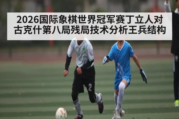 2026国际象棋世界冠军赛丁立人对古克什第八局残局技术分析王兵结构